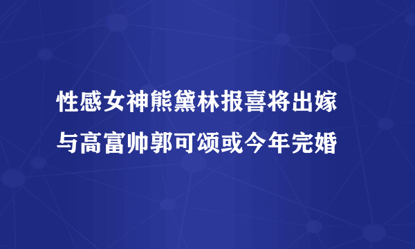 性感女神熊黛林报喜将出嫁 与高富帅郭可颂或今年完婚