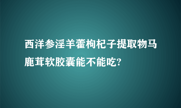 西洋参淫羊藿枸杞子提取物马鹿茸软胶囊能不能吃?