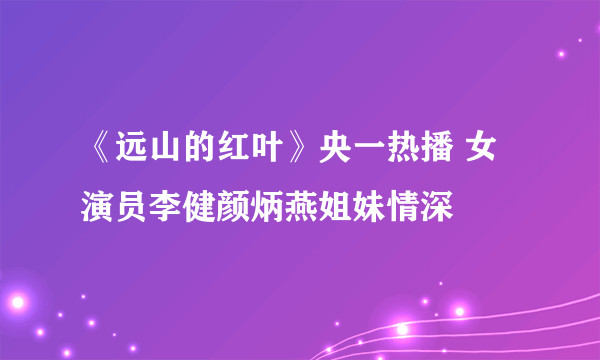 《远山的红叶》央一热播 女演员李健颜炳燕姐妹情深