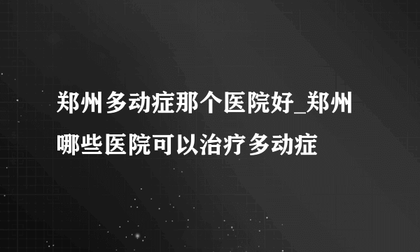 郑州多动症那个医院好_郑州哪些医院可以治疗多动症