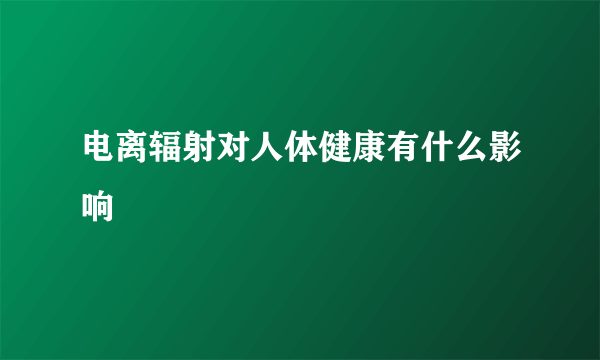 电离辐射对人体健康有什么影响