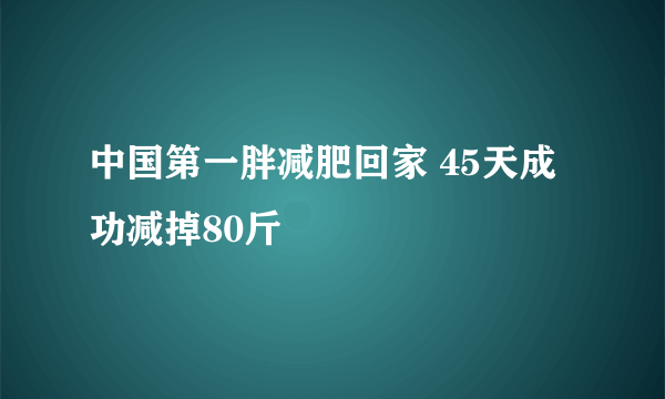 中国第一胖减肥回家 45天成功减掉80斤