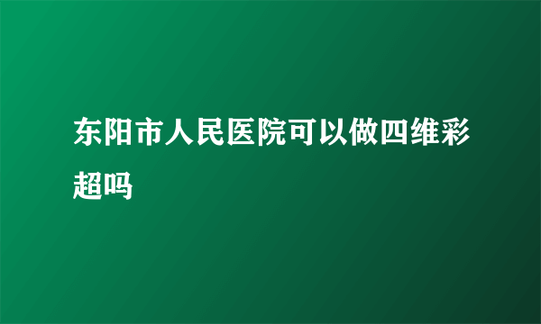 东阳市人民医院可以做四维彩超吗