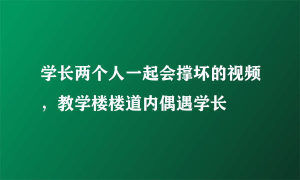 学长两个人一起会撑坏的视频，教学楼楼道内偶遇学长