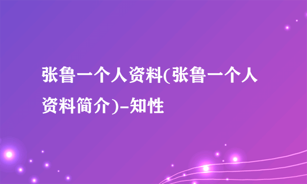 张鲁一个人资料(张鲁一个人资料简介)-知性