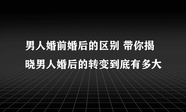 男人婚前婚后的区别 带你揭晓男人婚后的转变到底有多大