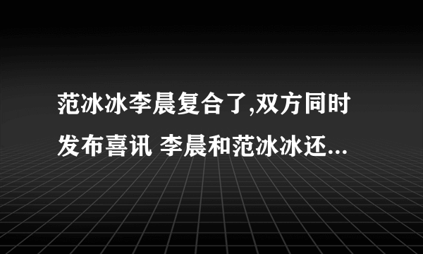 范冰冰李晨复合了,双方同时发布喜讯 李晨和范冰冰还有可能复合吗