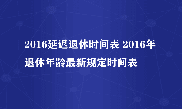 2016延迟退休时间表 2016年退休年龄最新规定时间表