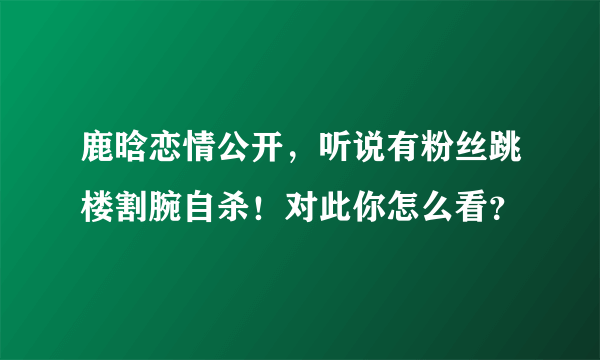 鹿晗恋情公开，听说有粉丝跳楼割腕自杀！对此你怎么看？