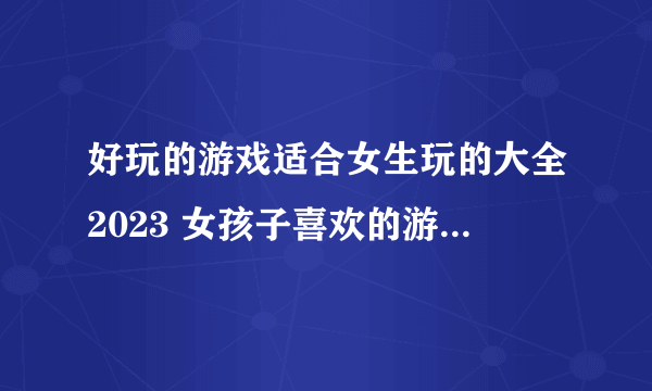 好玩的游戏适合女生玩的大全2023 女孩子喜欢的游戏热门排行榜TOP5