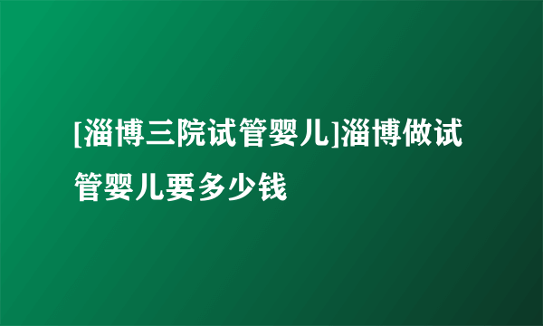 [淄博三院试管婴儿]淄博做试管婴儿要多少钱