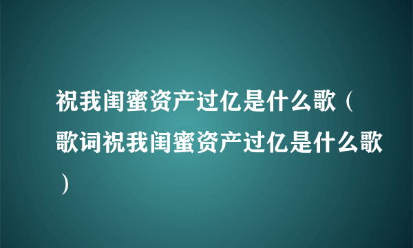 祝我闺蜜资产过亿是什么歌（歌词祝我闺蜜资产过亿是什么歌）