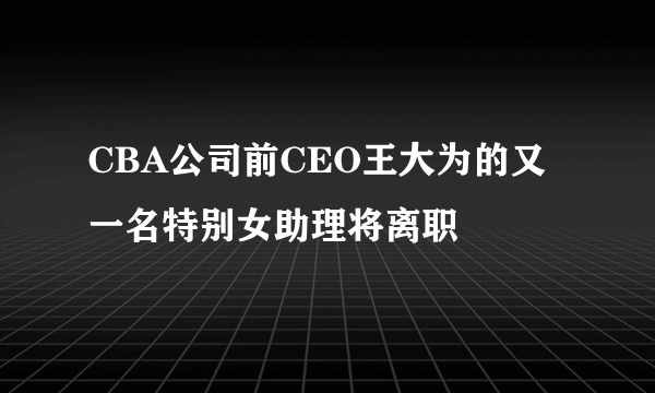 CBA公司前CEO王大为的又一名特别女助理将离职