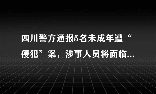 四川警方通报5名未成年遭“侵犯”案，涉事人员将面临怎样的法律制裁？