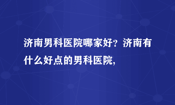 济南男科医院哪家好？济南有什么好点的男科医院,