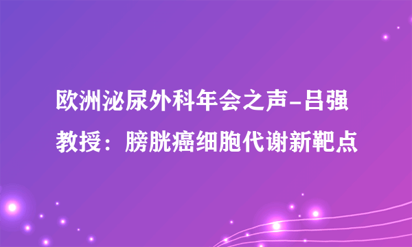 欧洲泌尿外科年会之声-吕强教授：膀胱癌细胞代谢新靶点