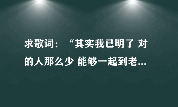 求歌词：“其实我已明了 对的人那么少 能够一起到老 那比什么都重要”，这首歌的名字叫做什么啊？