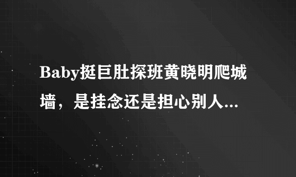 Baby挺巨肚探班黄晓明爬城墙，是挂念还是担心别人趁虚而入，baby对黄晓明真的不信任吗？