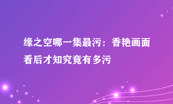 缘之空哪一集最污：香艳画面看后才知究竟有多污