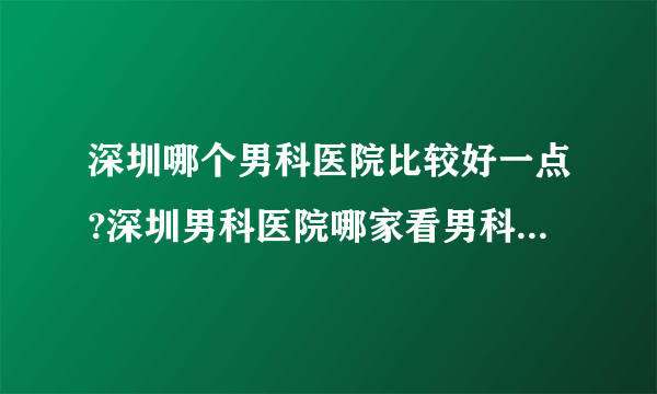 深圳哪个男科医院比较好一点?深圳男科医院哪家看男科好一点?