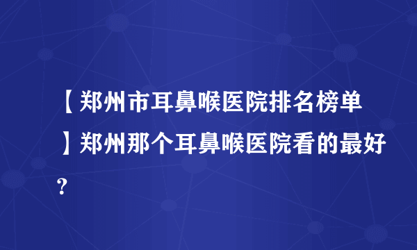 【郑州市耳鼻喉医院排名榜单】郑州那个耳鼻喉医院看的最好？