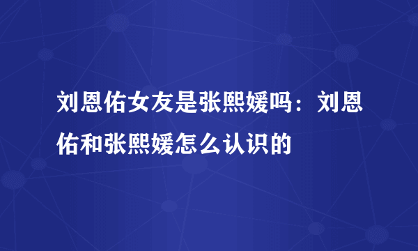 刘恩佑女友是张熙媛吗：刘恩佑和张熙媛怎么认识的