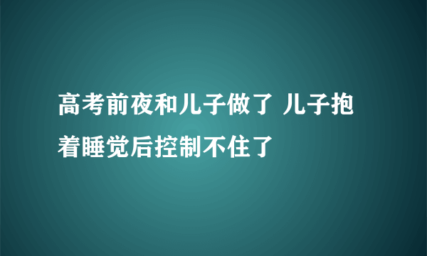 高考前夜和儿子做了 儿子抱着睡觉后控制不住了