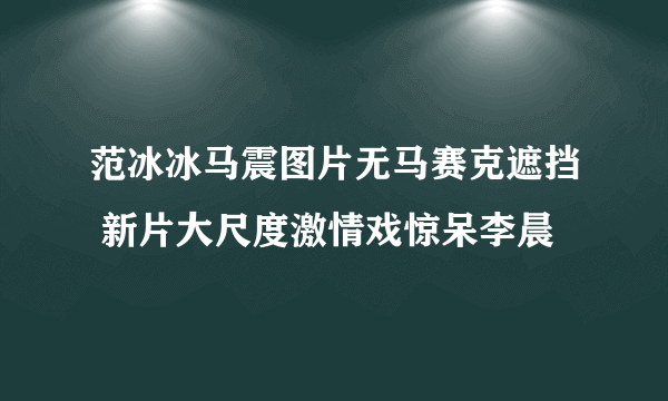 范冰冰马震图片无马赛克遮挡 新片大尺度激情戏惊呆李晨