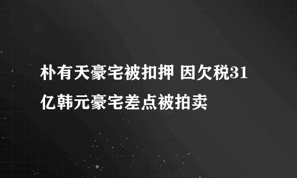 朴有天豪宅被扣押 因欠税31亿韩元豪宅差点被拍卖