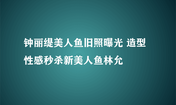 钟丽缇美人鱼旧照曝光 造型性感秒杀新美人鱼林允