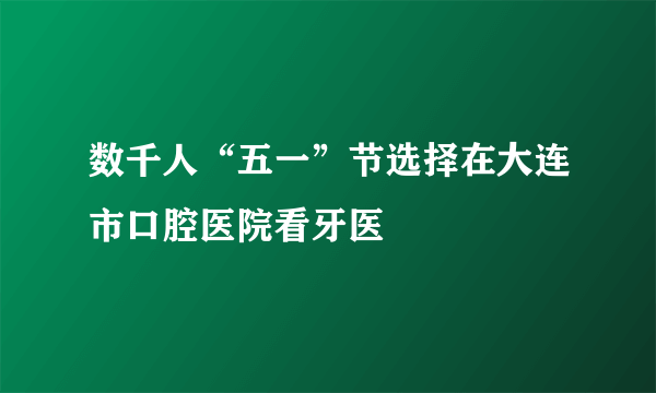 数千人“五一”节选择在大连市口腔医院看牙医