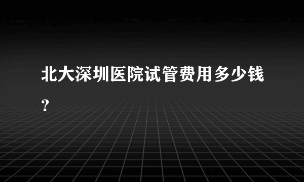 北大深圳医院试管费用多少钱？