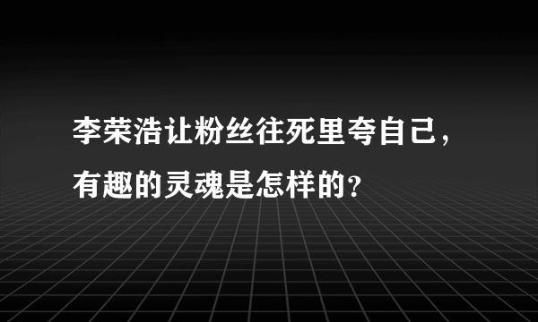 李荣浩让粉丝往死里夸自己，有趣的灵魂是怎样的？