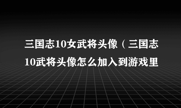 三国志10女武将头像（三国志10武将头像怎么加入到游戏里