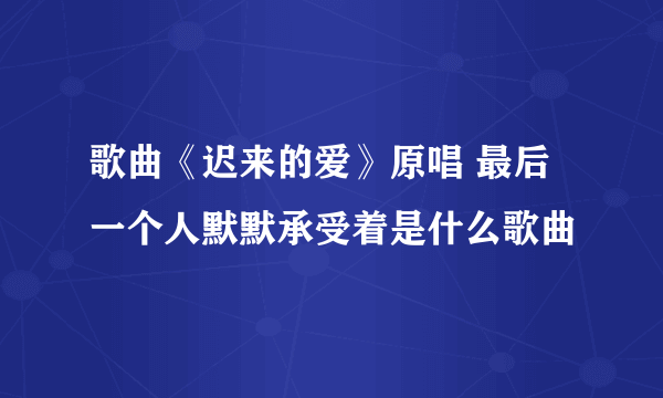 歌曲《迟来的爱》原唱 最后一个人默默承受着是什么歌曲