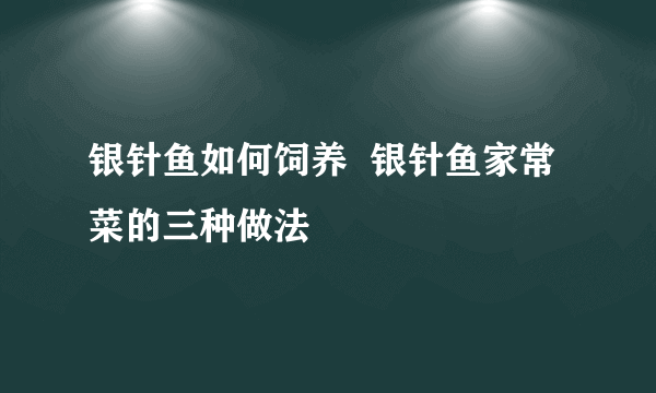 银针鱼如何饲养  银针鱼家常菜的三种做法