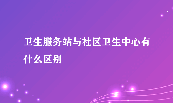 卫生服务站与社区卫生中心有什么区别