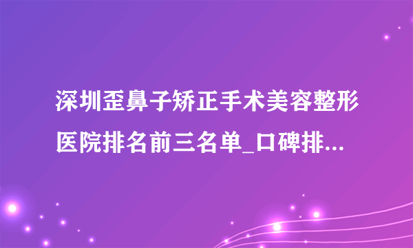 深圳歪鼻子矫正手术美容整形医院排名前三名单_口碑排行榜点击一览