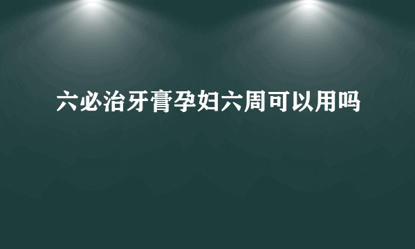 六必治牙膏孕妇六周可以用吗