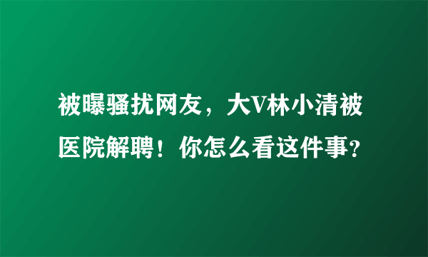 被曝骚扰网友，大V林小清被医院解聘！你怎么看这件事？