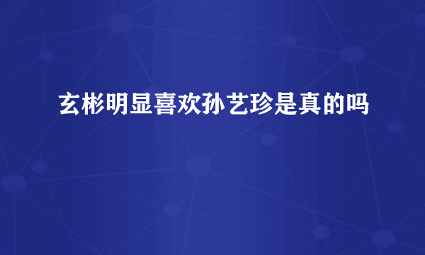 玄彬明显喜欢孙艺珍是真的吗