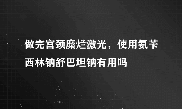 做完宫颈糜烂激光，使用氨苄西林钠舒巴坦钠有用吗