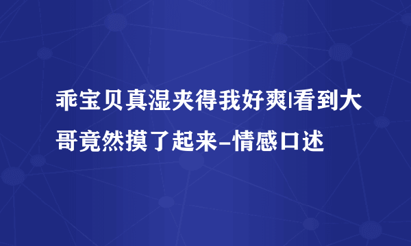 乖宝贝真湿夹得我好爽|看到大哥竟然摸了起来-情感口述