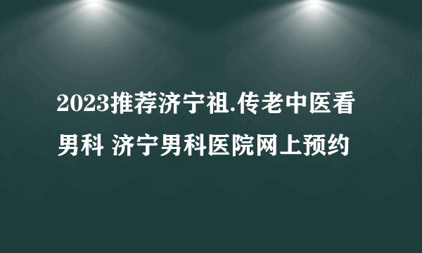 2023推荐济宁祖.传老中医看男科 济宁男科医院网上预约