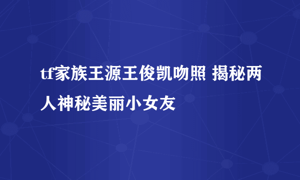 tf家族王源王俊凯吻照 揭秘两人神秘美丽小女友