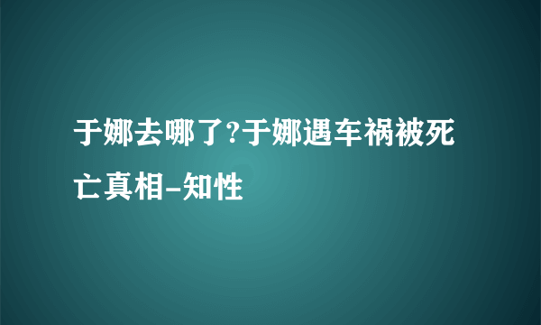 于娜去哪了?于娜遇车祸被死亡真相-知性