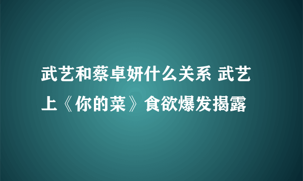 武艺和蔡卓妍什么关系 武艺上《你的菜》食欲爆发揭露