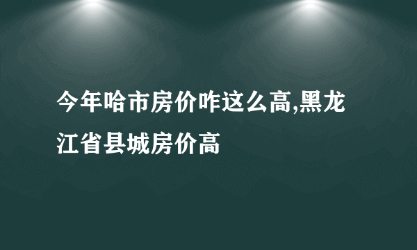 今年哈市房价咋这么高,黑龙江省县城房价高