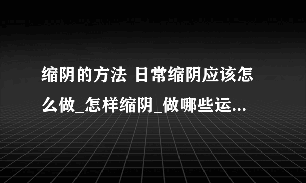 缩阴的方法 日常缩阴应该怎么做_怎样缩阴_做哪些运动可以缩阴呢