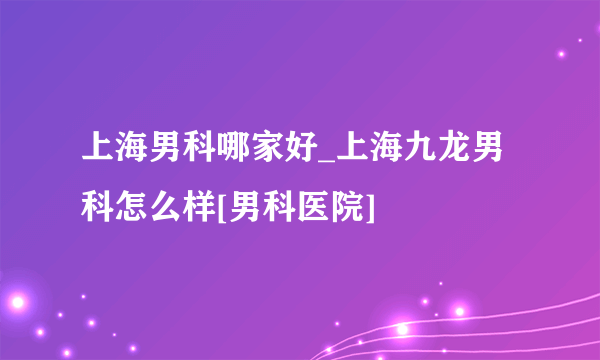 上海男科哪家好_上海九龙男科怎么样[男科医院]